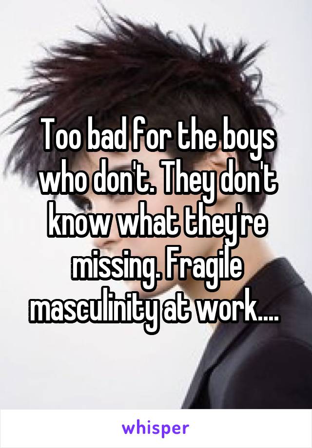 Too bad for the boys who don't. They don't know what they're missing. Fragile masculinity at work.... 
