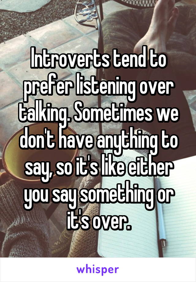 Introverts tend to prefer listening over talking. Sometimes we don't have anything to say, so it's like either you say something or it's over.