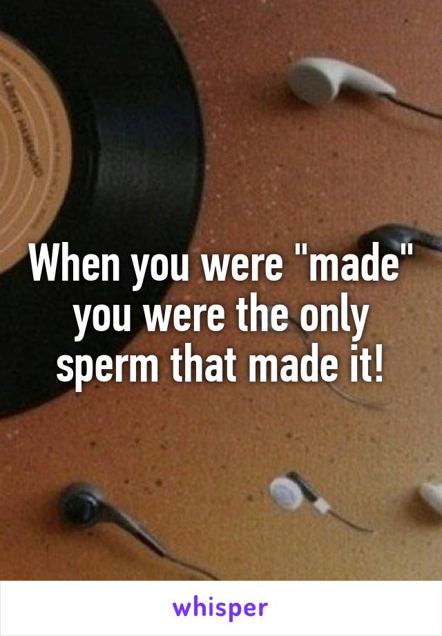 When you were "made" you were the only sperm that made it!