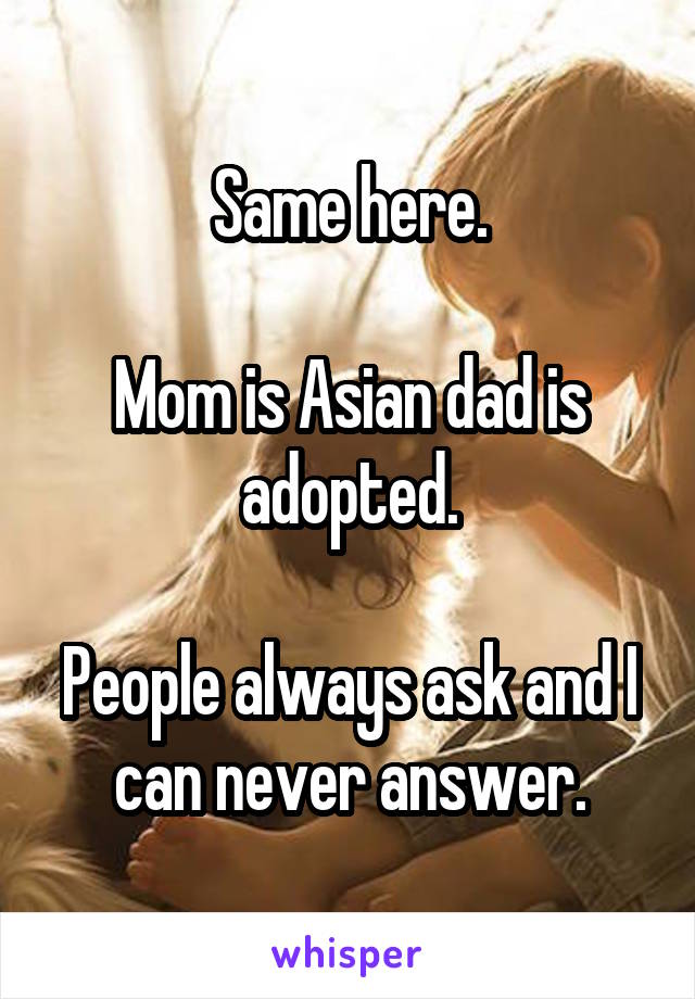 Same here.

Mom is Asian dad is adopted.

People always ask and I can never answer.