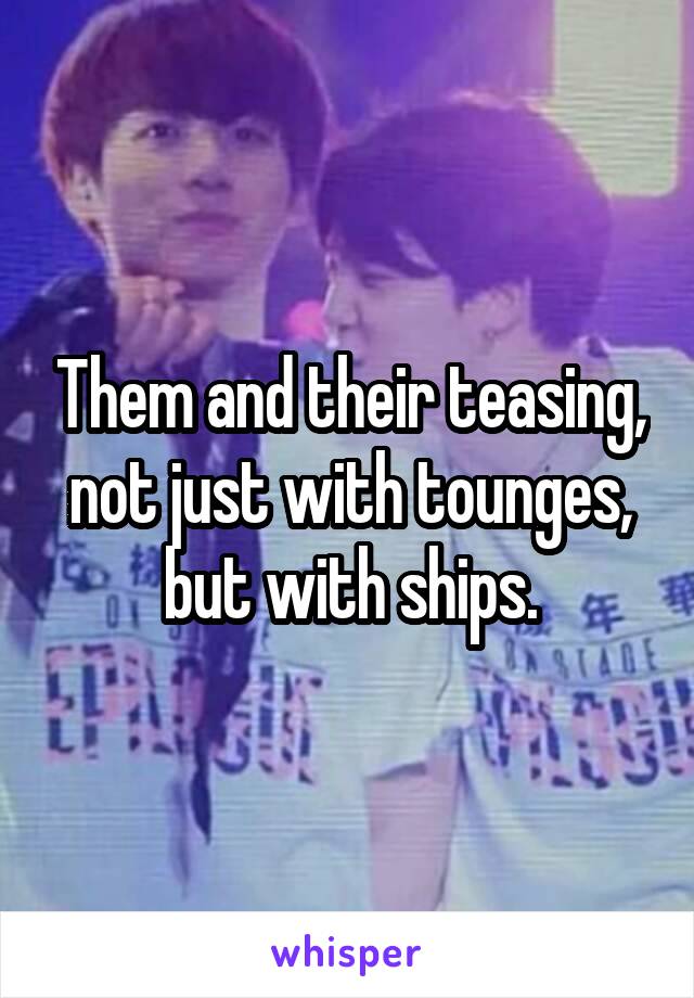 Them and their teasing, not just with tounges, but with ships.