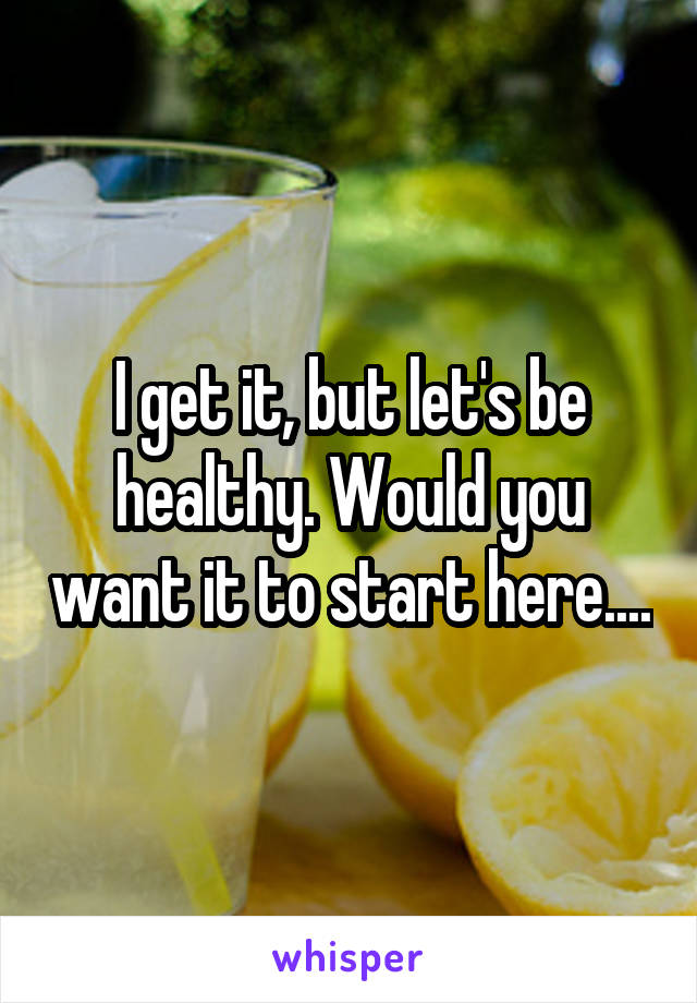 I get it, but let's be healthy. Would you want it to start here....