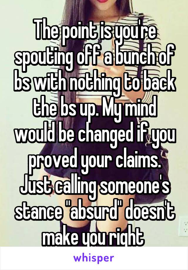 The point is you're spouting off a bunch of bs with nothing to back the bs up. My mind would be changed if you proved your claims. Just calling someone's stance "absurd" doesn't make you right 