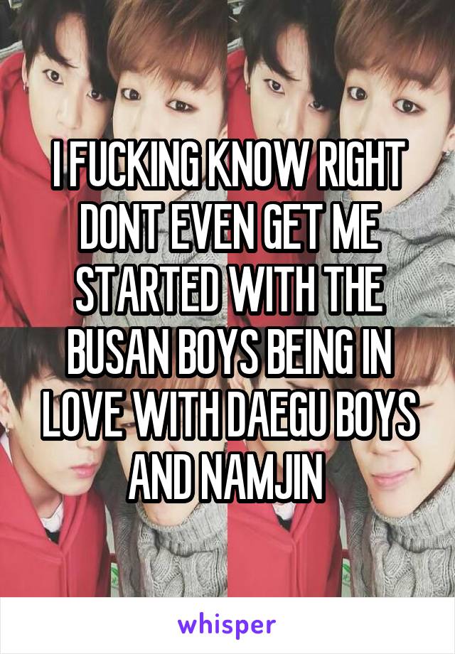 I FUCKING KNOW RIGHT DONT EVEN GET ME STARTED WITH THE BUSAN BOYS BEING IN LOVE WITH DAEGU BOYS AND NAMJIN 