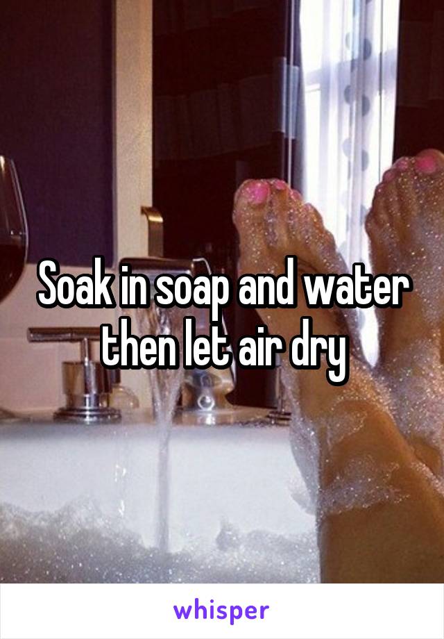 Soak in soap and water then let air dry