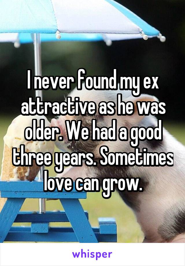 I never found my ex attractive as he was older. We had a good three years. Sometimes love can grow.