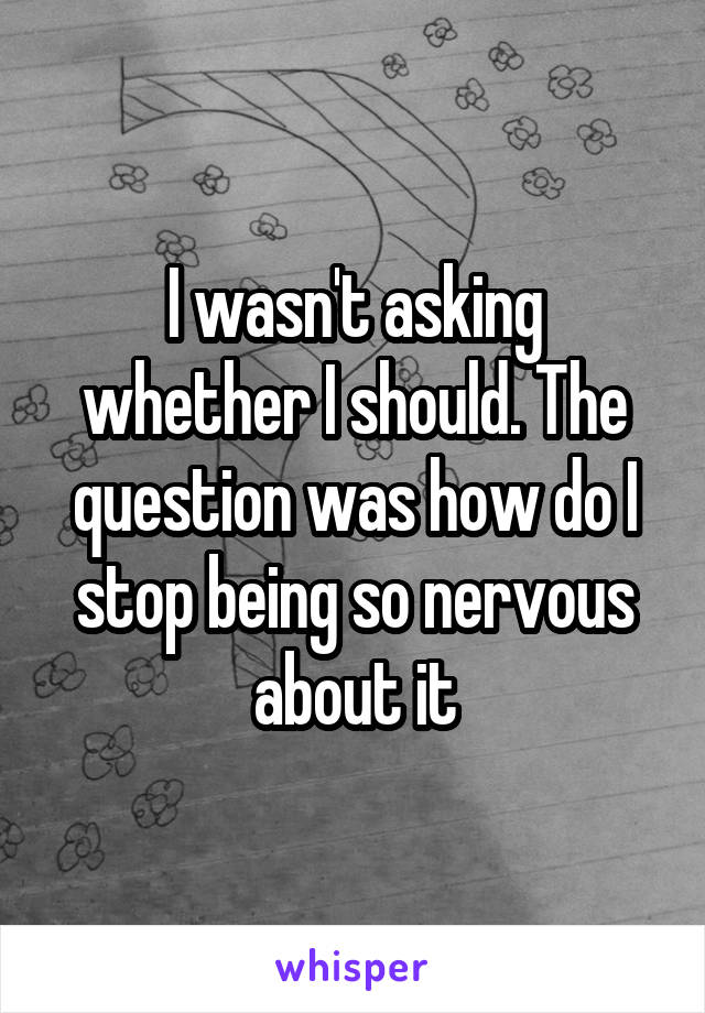 I wasn't asking whether I should. The question was how do I stop being so nervous about it