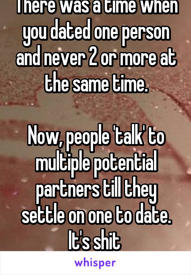 There was a time when you dated one person and never 2 or more at the same time.

Now, people 'talk' to multiple potential partners till they settle on one to date. It's shit 
