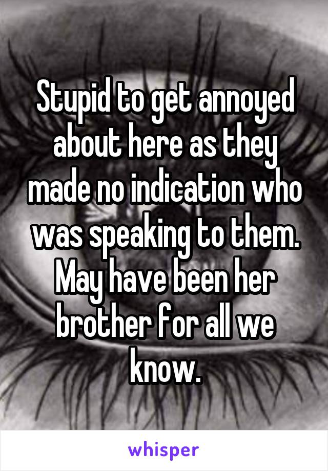 Stupid to get annoyed about here as they made no indication who was speaking to them. May have been her brother for all we know.