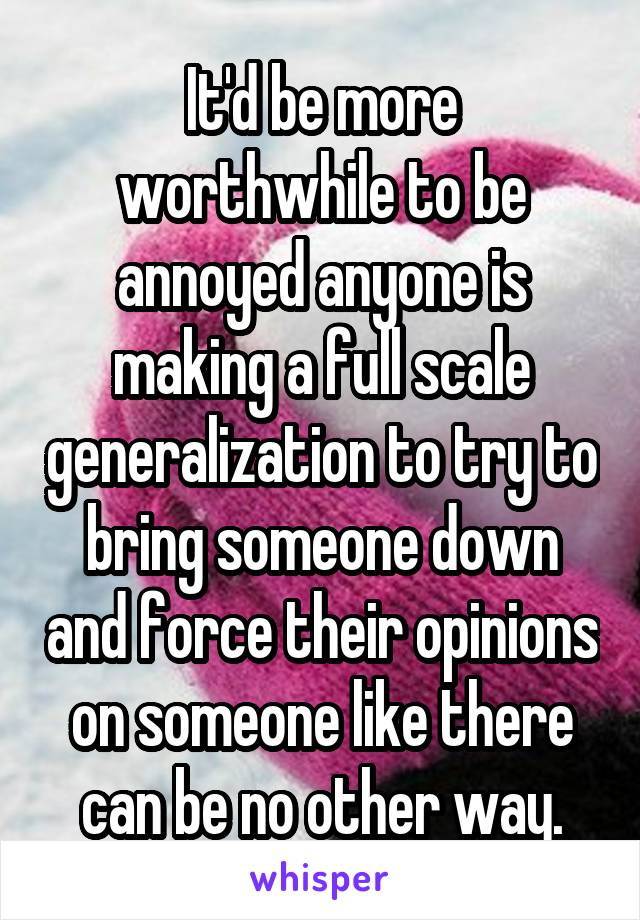 It'd be more worthwhile to be annoyed anyone is making a full scale generalization to try to bring someone down and force their opinions on someone like there can be no other way.