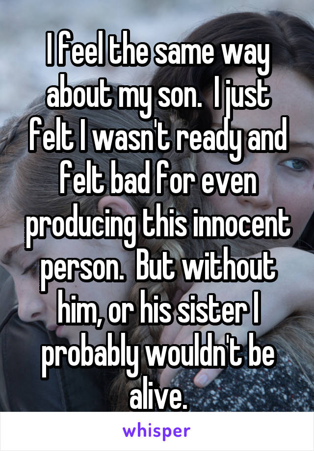 I feel the same way about my son.  I just felt I wasn't ready and felt bad for even producing this innocent person.  But without him, or his sister I probably wouldn't be alive.