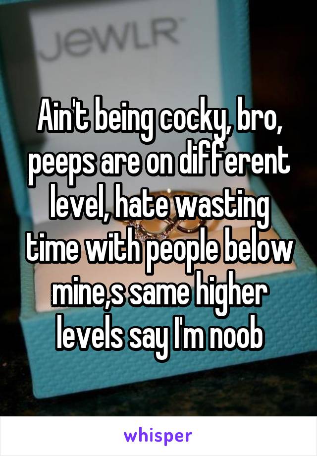 Ain't being cocky, bro, peeps are on different level, hate wasting time with people below mine,s same higher levels say I'm noob