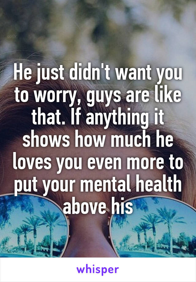 He just didn't want you to worry, guys are like that. If anything it shows how much he loves you even more to put your mental health above his