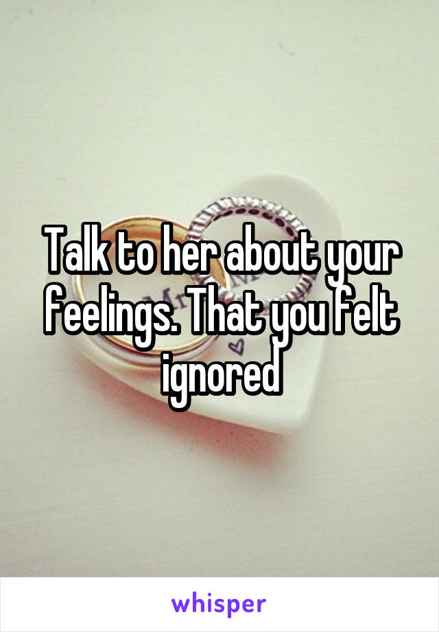 Talk to her about your feelings. That you felt ignored