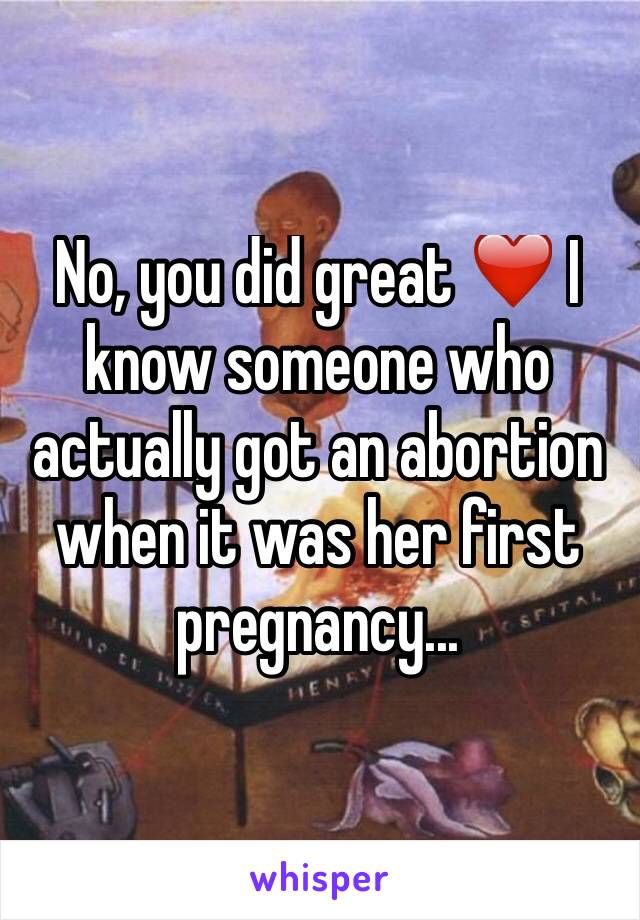 No, you did great ❤️ I know someone who actually got an abortion when it was her first pregnancy...