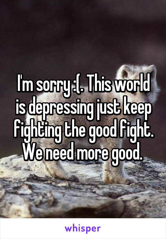 I'm sorry :(. This world is depressing just keep fighting the good fight. We need more good. 