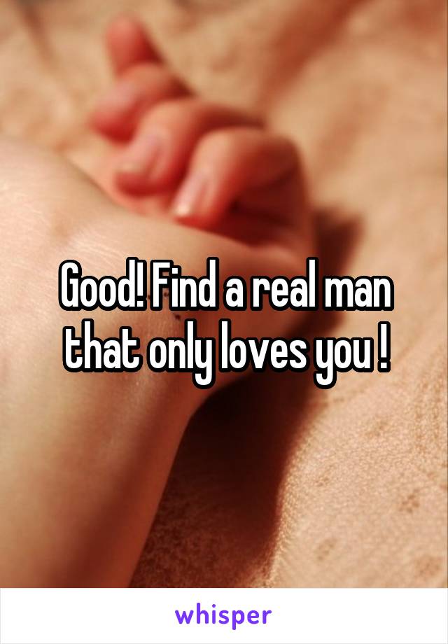 Good! Find a real man that only loves you !