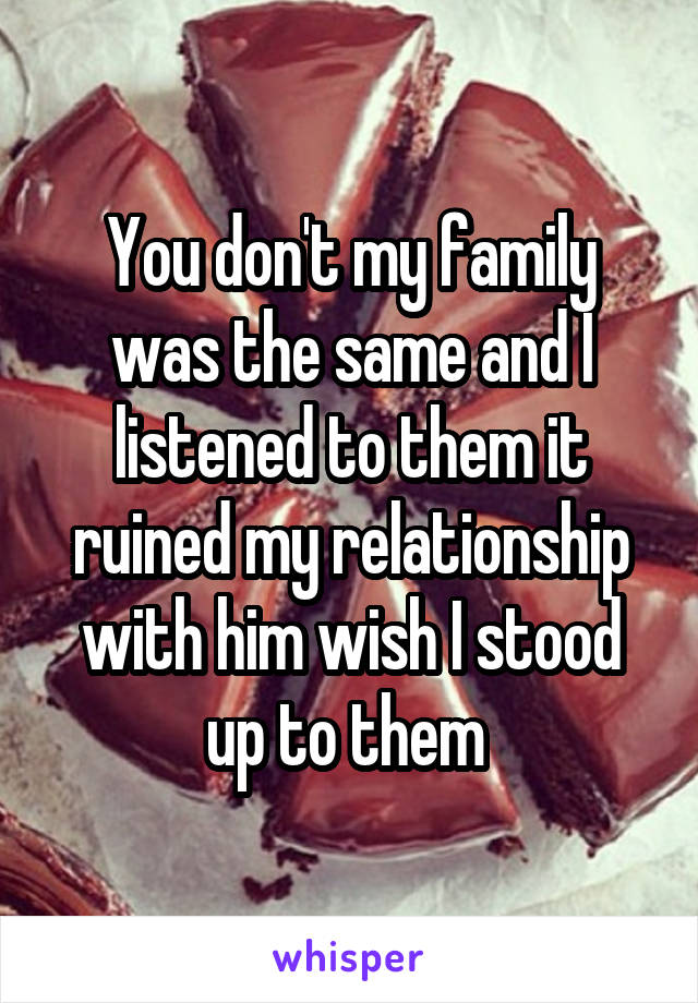 You don't my family was the same and I listened to them it ruined my relationship with him wish I stood up to them 