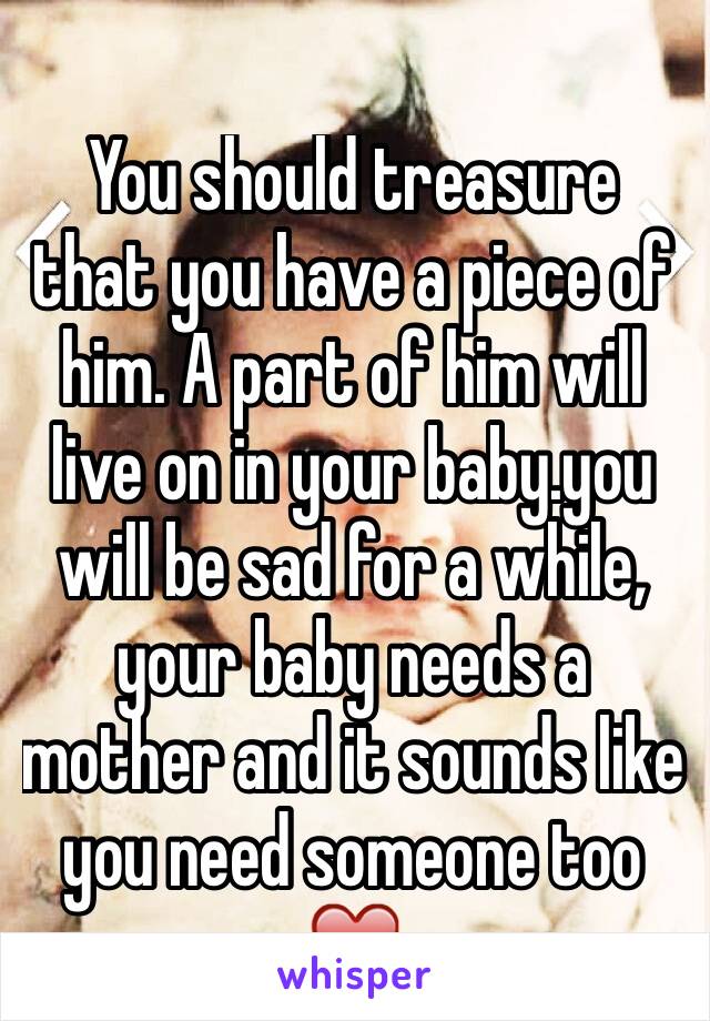You should treasure that you have a piece of him. A part of him will live on in your baby.you will be sad for a while, your baby needs a mother and it sounds like you need someone too ❤️