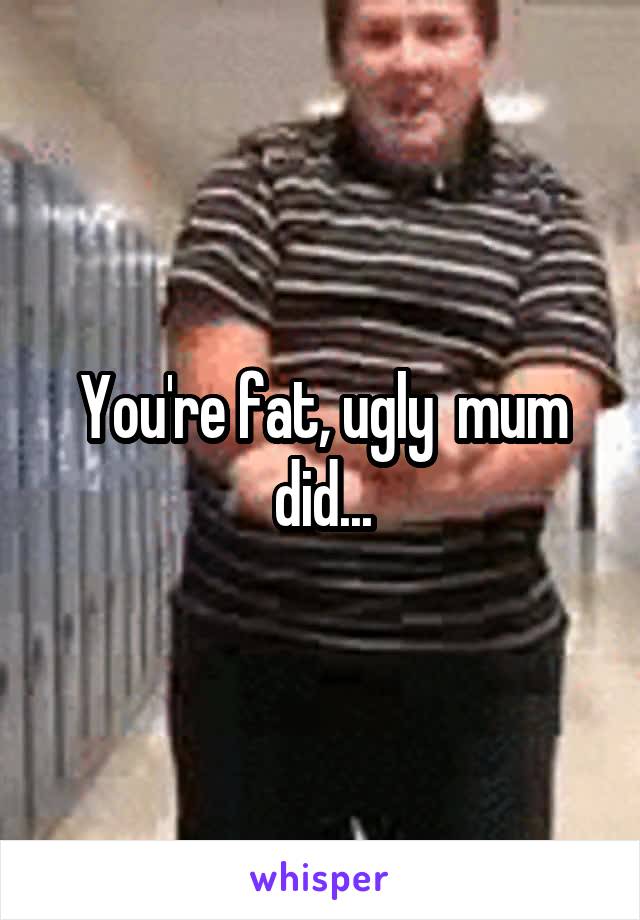 You're fat, ugly  mum did...