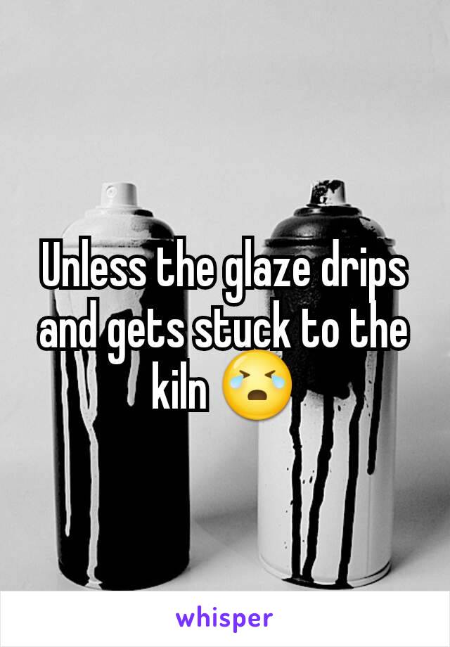 Unless the glaze drips and gets stuck to the kiln 😭