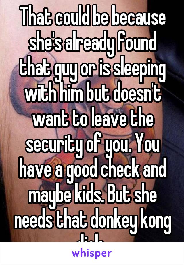 That could be because she's already found that guy or is sleeping with him but doesn't want to leave the security of you. You have a good check and maybe kids. But she needs that donkey kong dick. 