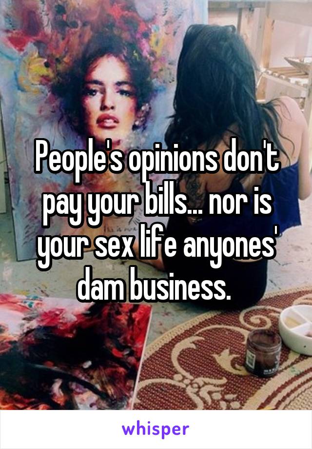 People's opinions don't pay your bills... nor is your sex life anyones' dam business. 