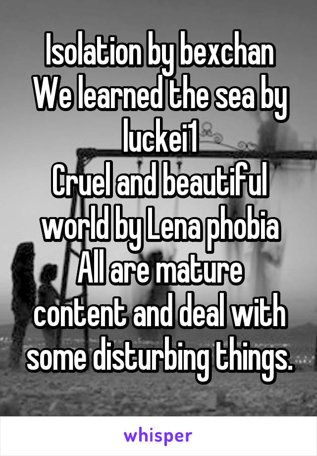 Isolation by bexchan
We learned the sea by luckei1
Cruel and beautiful world by Lena phobia
All are mature content and deal with some disturbing things.
