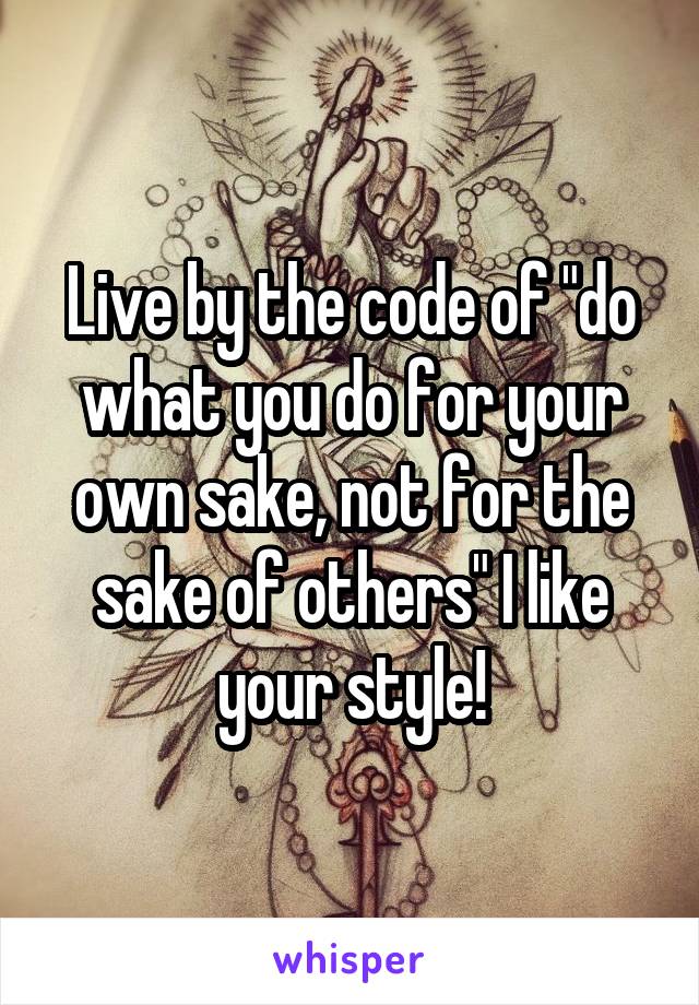 Live by the code of "do what you do for your own sake, not for the sake of others" I like your style!