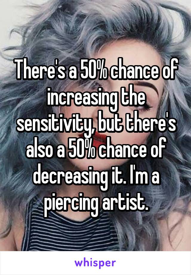 There's a 50% chance of increasing the sensitivity, but there's also a 50% chance of decreasing it. I'm a piercing artist.