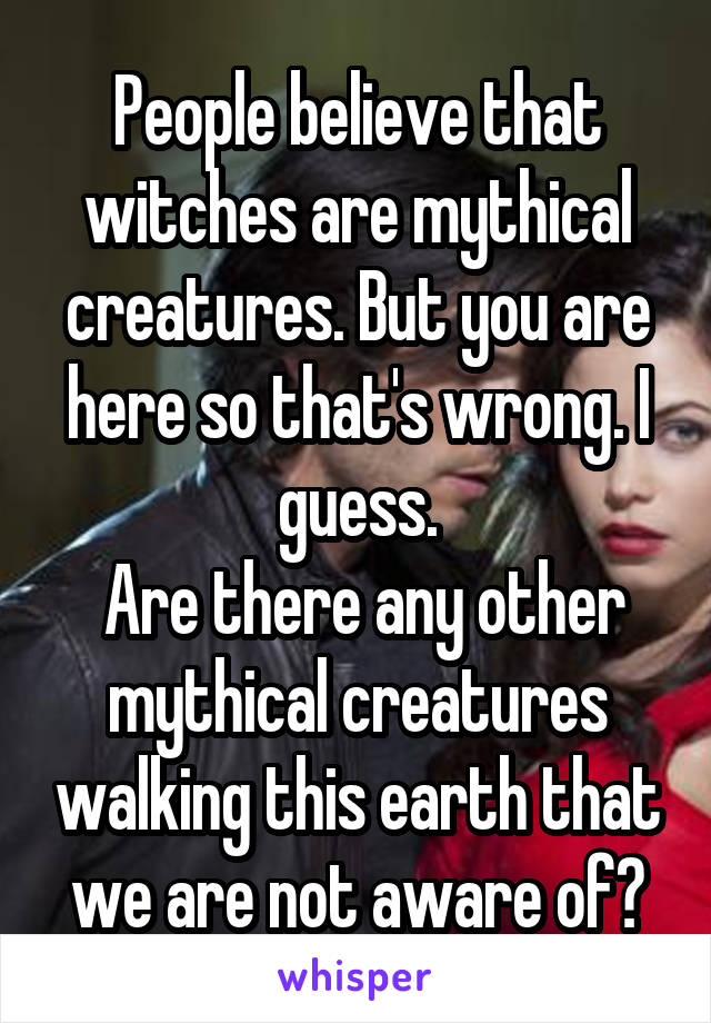 People believe that witches are mythical creatures. But you are here so that's wrong. I guess.
 Are there any other mythical creatures walking this earth that we are not aware of?