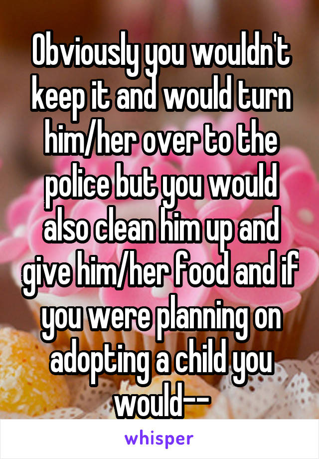 Obviously you wouldn't keep it and would turn him/her over to the police but you would also clean him up and give him/her food and if you were planning on adopting a child you would--