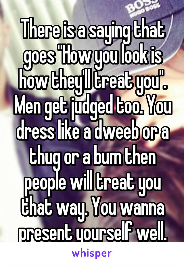 There is a saying that goes "How you look is how they'll treat you". Men get judged too. You dress like a dweeb or a thug or a bum then people will treat you that way. You wanna present yourself well.
