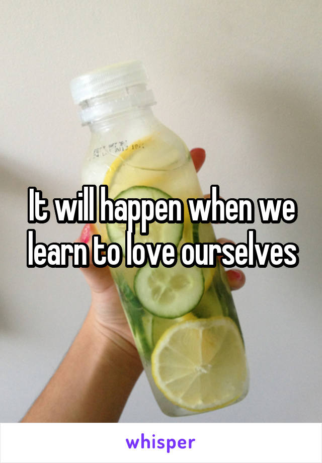 It will happen when we learn to love ourselves