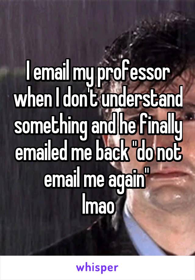 I email my professor when I don't understand something and he finally emailed me back "do not email me again" 
lmao