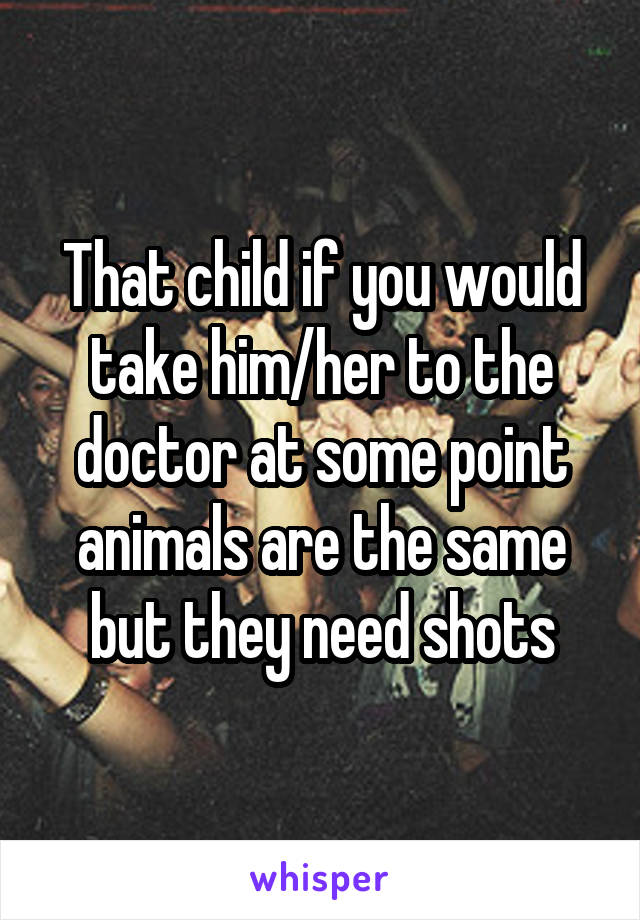 That child if you would take him/her to the doctor at some point animals are the same but they need shots