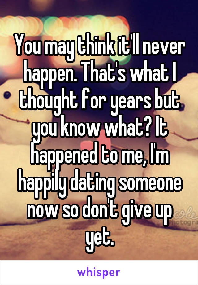 You may think it'll never happen. That's what I thought for years but you know what? It happened to me, I'm happily dating someone now so don't give up yet.