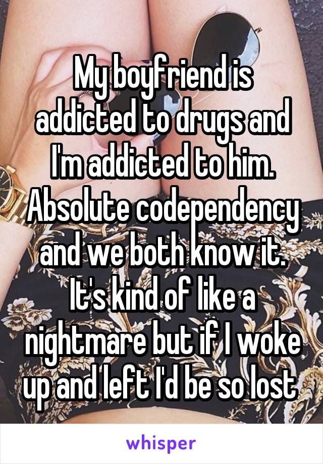 My boyfriend is addicted to drugs and I'm addicted to him. Absolute codependency and we both know it. It's kind of like a nightmare but if I woke up and left I'd be so lost 