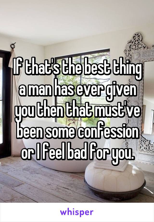 If that's the best thing a man has ever given you then that must've been some confession or I feel bad for you.