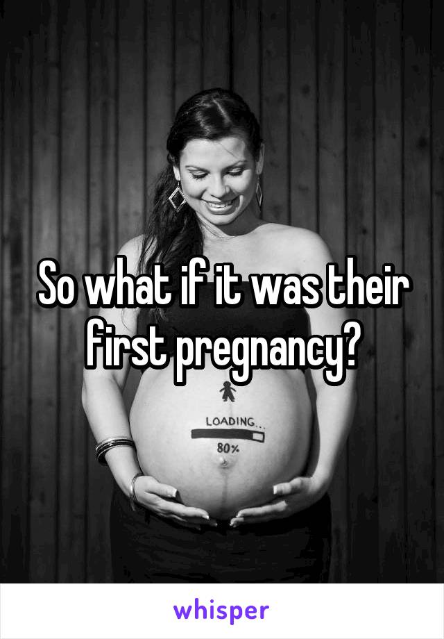 So what if it was their first pregnancy?