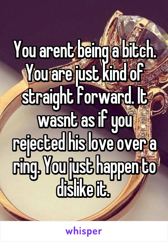 You arent being a bitch. You are just kind of straight forward. It wasnt as if you rejected his love over a ring. You just happen to dislike it. 