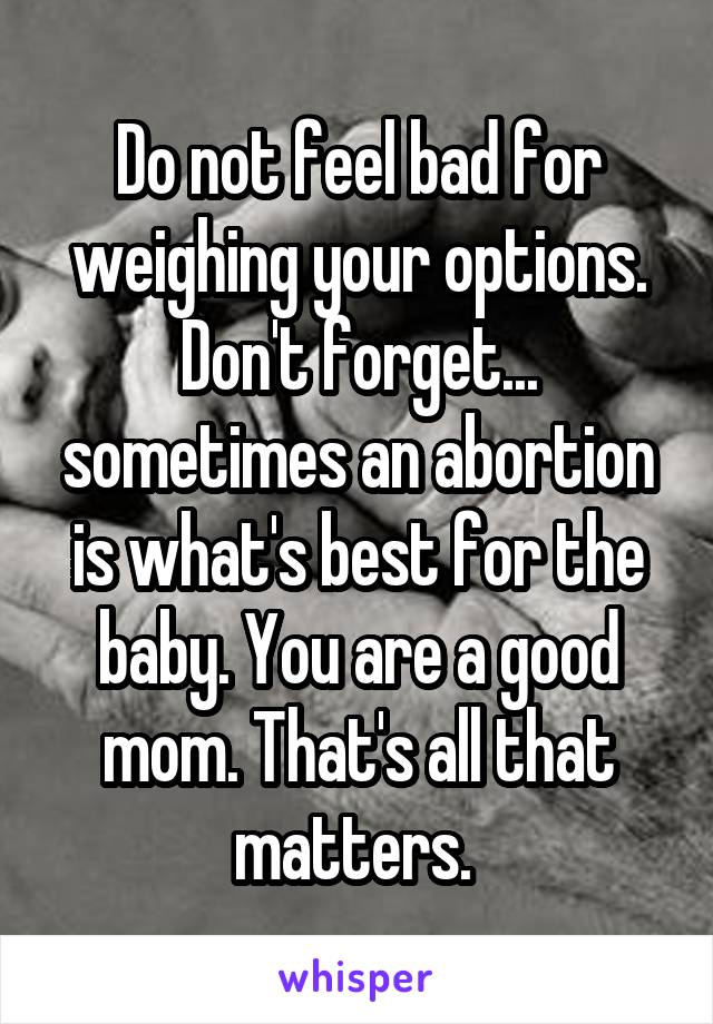 Do not feel bad for weighing your options. Don't forget... sometimes an abortion is what's best for the baby. You are a good mom. That's all that matters. 