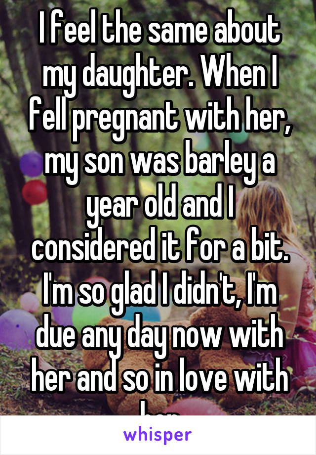 I feel the same about my daughter. When I fell pregnant with her, my son was barley a year old and I considered it for a bit. I'm so glad I didn't, I'm due any day now with her and so in love with her