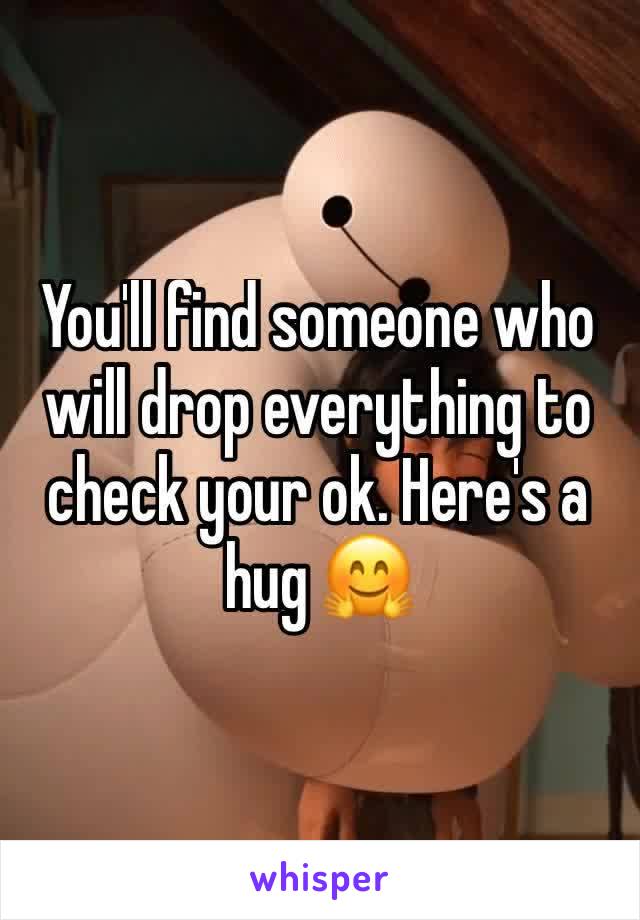 You'll find someone who will drop everything to check your ok. Here's a hug 🤗
