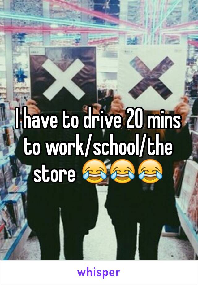 I have to drive 20 mins to work/school/the store 😂😂😂