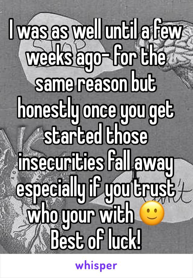 I was as well until a few weeks ago- for the same reason but honestly once you get started those insecurities fall away especially if you trust who your with 🙂 
Best of luck! 