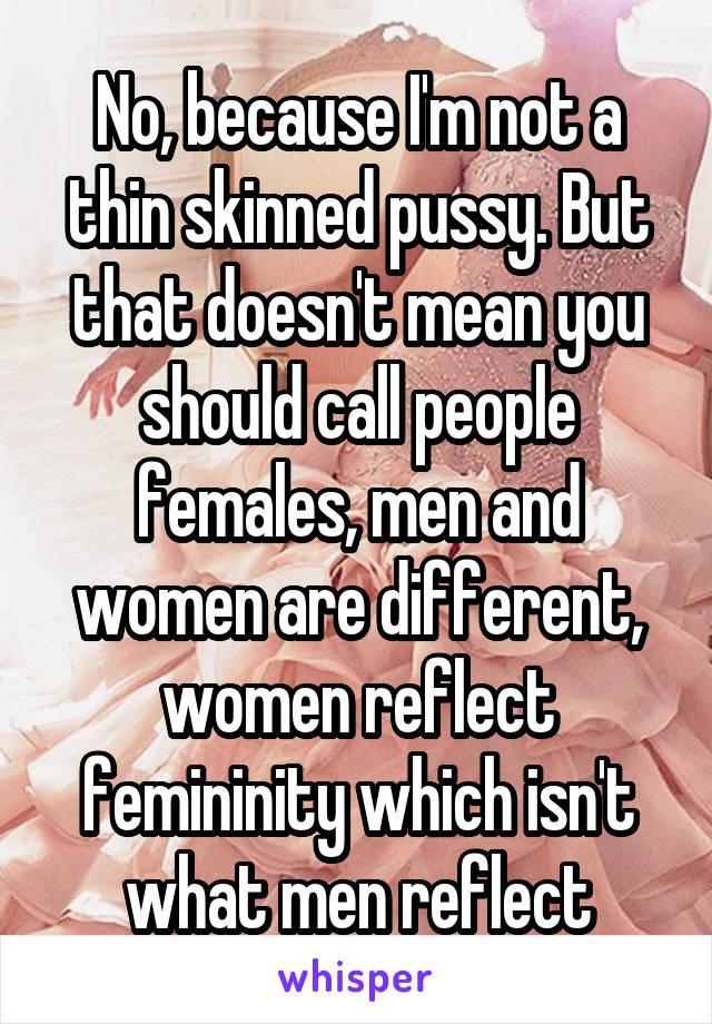 No, because I'm not a thin skinned pussy. But that doesn't mean you should call people females, men and women are different, women reflect femininity which isn't what men reflect