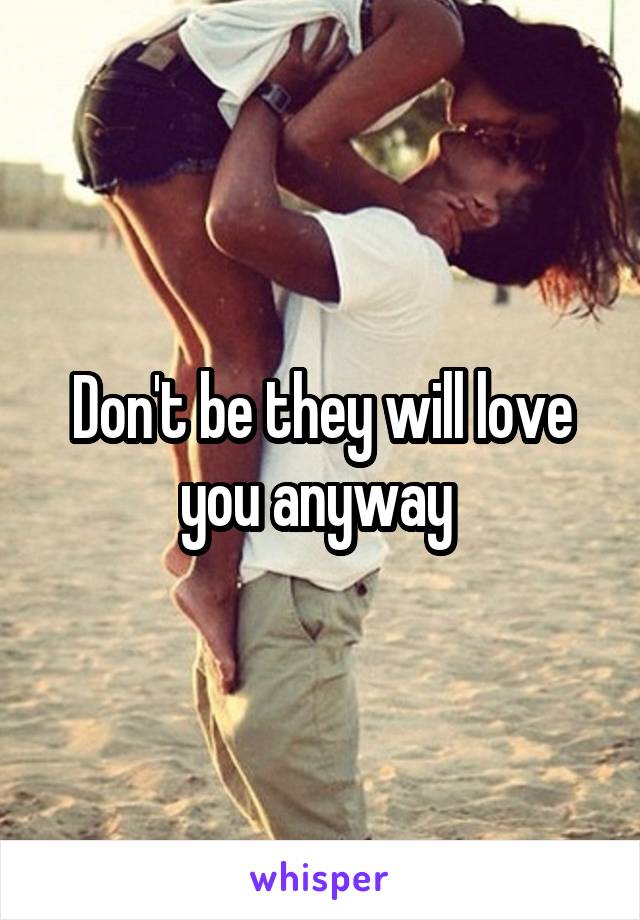 Don't be they will love you anyway 