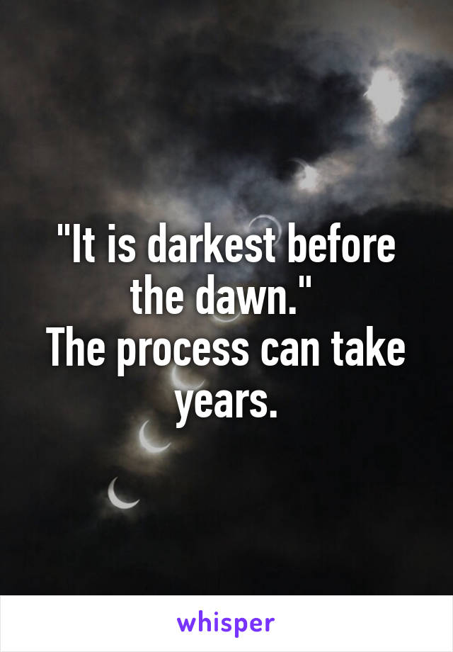 "It is darkest before the dawn." 
The process can take years.