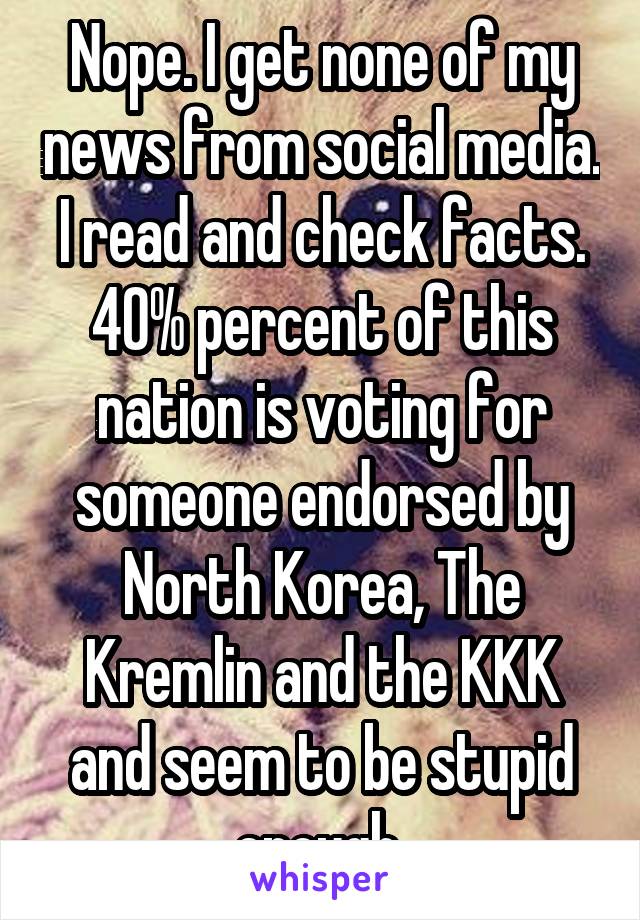 Nope. I get none of my news from social media. I read and check facts. 40% percent of this nation is voting for someone endorsed by North Korea, The Kremlin and the KKK and seem to be stupid enough 